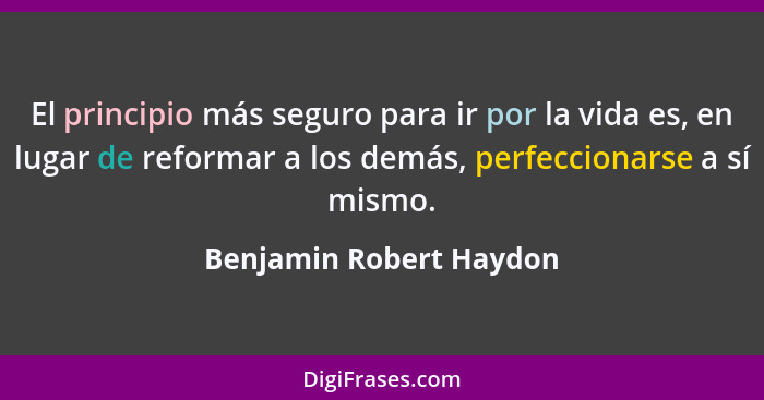 El principio más seguro para ir por la vida es, en lugar de reformar a los demás, perfeccionarse a sí mismo.... - Benjamin Robert Haydon