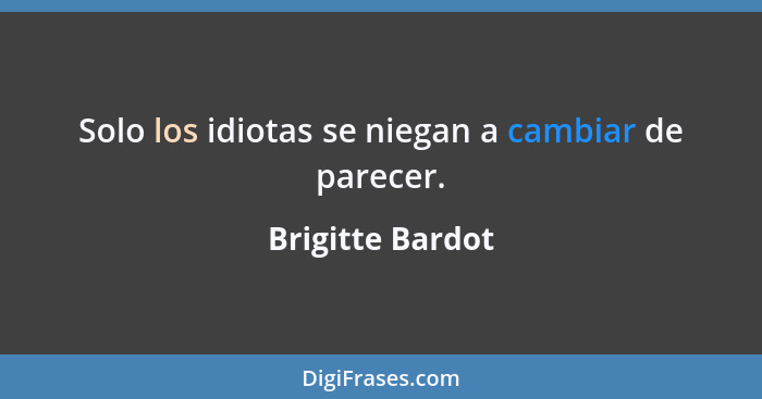 Solo los idiotas se niegan a cambiar de parecer.... - Brigitte Bardot
