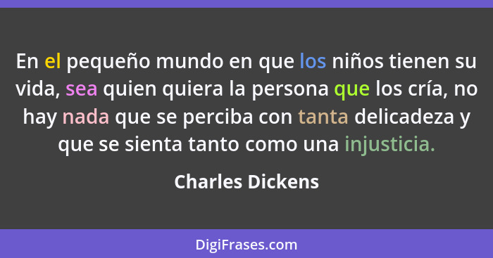 En el pequeño mundo en que los niños tienen su vida, sea quien quiera la persona que los cría, no hay nada que se perciba con tanta... - Charles Dickens