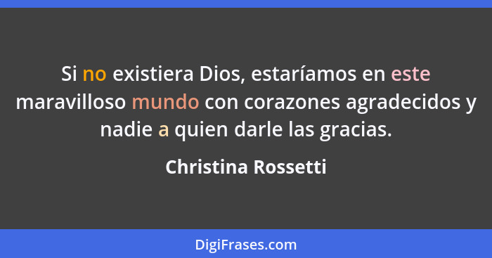 Si no existiera Dios, estaríamos en este maravilloso mundo con corazones agradecidos y nadie a quien darle las gracias.... - Christina Rossetti