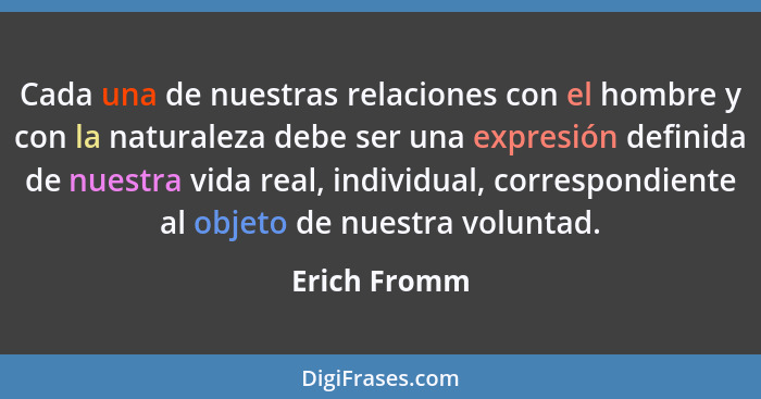 Cada una de nuestras relaciones con el hombre y con la naturaleza debe ser una expresión definida de nuestra vida real, individual, corr... - Erich Fromm