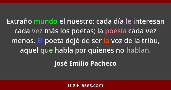 Extraño mundo el nuestro: cada día le interesan cada vez más los poetas; la poesía cada vez menos. El poeta dejó de ser la voz d... - José Emilio Pacheco