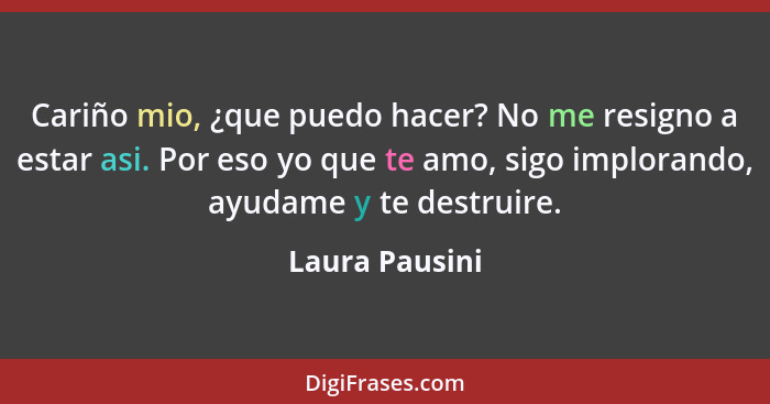 Cariño mio, ¿que puedo hacer? No me resigno a estar asi. Por eso yo que te amo, sigo implorando, ayudame y te destruire.... - Laura Pausini