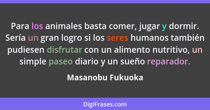 Para los animales basta comer, jugar y dormir. Sería un gran logro si los seres humanos también pudiesen disfrutar con un alimento... - Masanobu Fukuoka