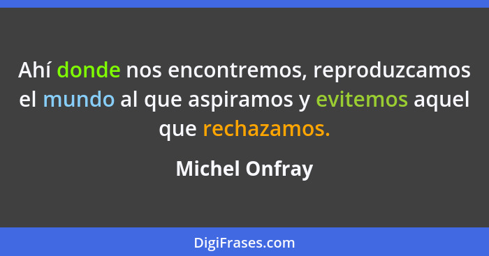 Ahí donde nos encontremos, reproduzcamos el mundo al que aspiramos y evitemos aquel que rechazamos.... - Michel Onfray