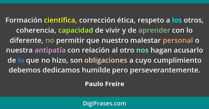Formación científica, corrección ética, respeto a los otros, coherencia, capacidad de vivir y de aprender con lo diferente, no permitir... - Paulo Freire