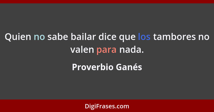 Quien no sabe bailar dice que los tambores no valen para nada.... - Proverbio Ganés