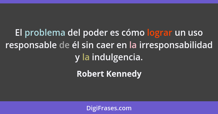 El problema del poder es cómo lograr un uso responsable de él sin caer en la irresponsabilidad y la indulgencia.... - Robert Kennedy