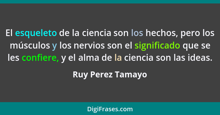 El esqueleto de la ciencia son los hechos, pero los músculos y los nervios son el significado que se les confiere, y el alma de la... - Ruy Perez Tamayo