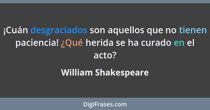 ¡Cuán desgraciados son aquellos que no tienen paciencia! ¿Qué herida se ha curado en el acto?... - William Shakespeare