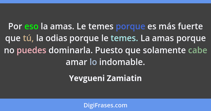 Por eso la amas. Le temes porque es más fuerte que tú, la odias porque le temes. La amas porque no puedes dominarla. Puesto que so... - Yevgueni Zamiatin