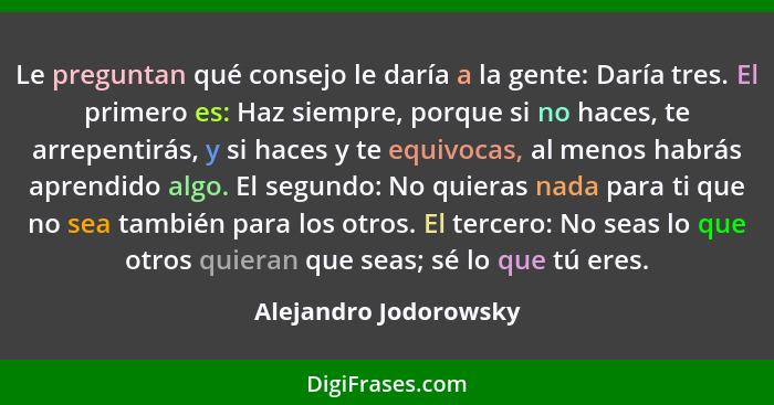 Le preguntan qué consejo le daría a la gente: Daría tres. El primero es: Haz siempre, porque si no haces, te arrepentirás, y si... - Alejandro Jodorowsky