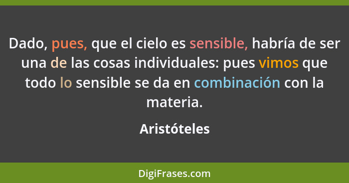 Dado, pues, que el cielo es sensible, habría de ser una de las cosas individuales: pues vimos que todo lo sensible se da en combinación... - Aristóteles