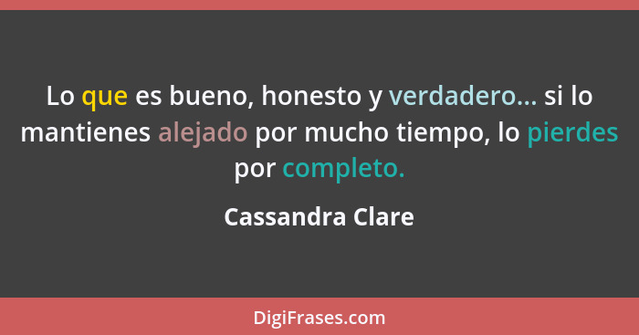 Lo que es bueno, honesto y verdadero... si lo mantienes alejado por mucho tiempo, lo pierdes por completo.... - Cassandra Clare