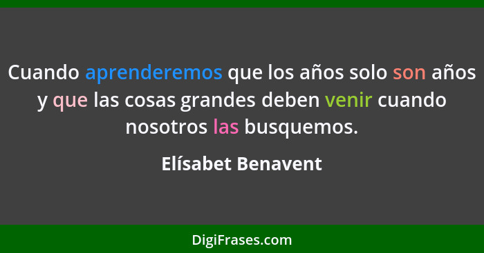 Cuando aprenderemos que los años solo son años y que las cosas grandes deben venir cuando nosotros las busquemos.... - Elísabet Benavent