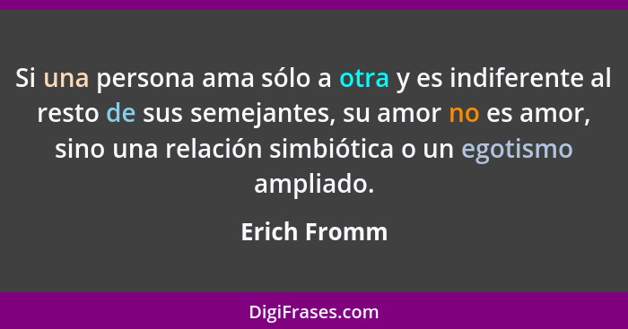 Si una persona ama sólo a otra y es indiferente al resto de sus semejantes, su amor no es amor, sino una relación simbiótica o un egotis... - Erich Fromm