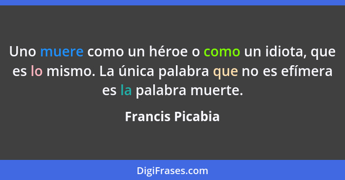 Uno muere como un héroe o como un idiota, que es lo mismo. La única palabra que no es efímera es la palabra muerte.... - Francis Picabia