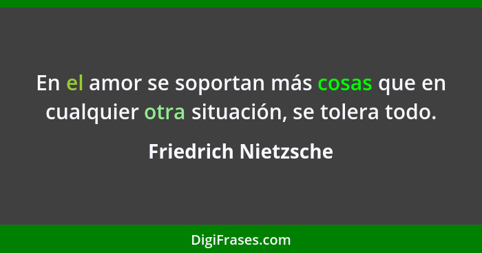 En el amor se soportan más cosas que en cualquier otra situación, se tolera todo.... - Friedrich Nietzsche