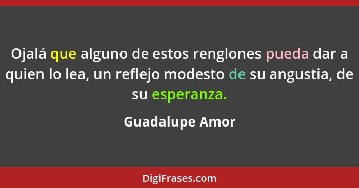 Ojalá que alguno de estos renglones pueda dar a quien lo lea, un reflejo modesto de su angustia, de su esperanza.... - Guadalupe Amor