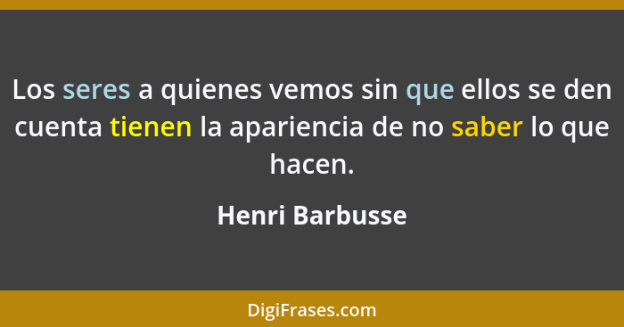 Los seres a quienes vemos sin que ellos se den cuenta tienen la apariencia de no saber lo que hacen.... - Henri Barbusse