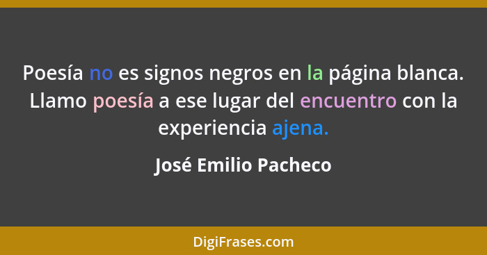 Poesía no es signos negros en la página blanca. Llamo poesía a ese lugar del encuentro con la experiencia ajena.... - José Emilio Pacheco