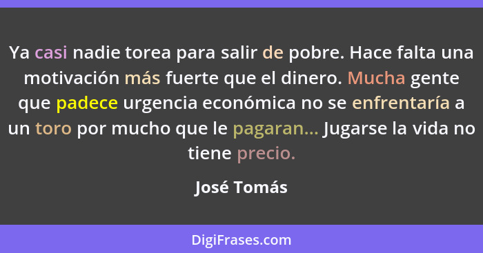 Ya casi nadie torea para salir de pobre. Hace falta una motivación más fuerte que el dinero. Mucha gente que padece urgencia económica no... - José Tomás