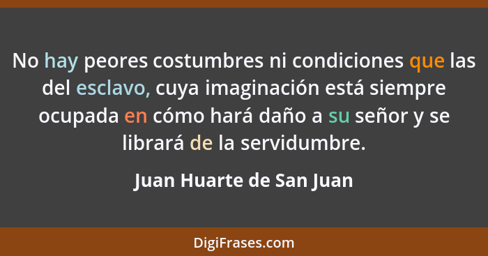 No hay peores costumbres ni condiciones que las del esclavo, cuya imaginación está siempre ocupada en cómo hará daño a su se... - Juan Huarte de San Juan