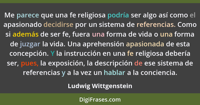 Me parece que una fe religiosa podría ser algo así como el apasionado decidirse por un sistema de referencias. Como si además de... - Ludwig Wittgenstein