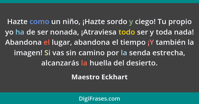 Hazte como un niño, ¡Hazte sordo y ciego! Tu propio yo ha de ser nonada, ¡Atraviesa todo ser y toda nada! Abandona el lugar, abandon... - Maestro Eckhart