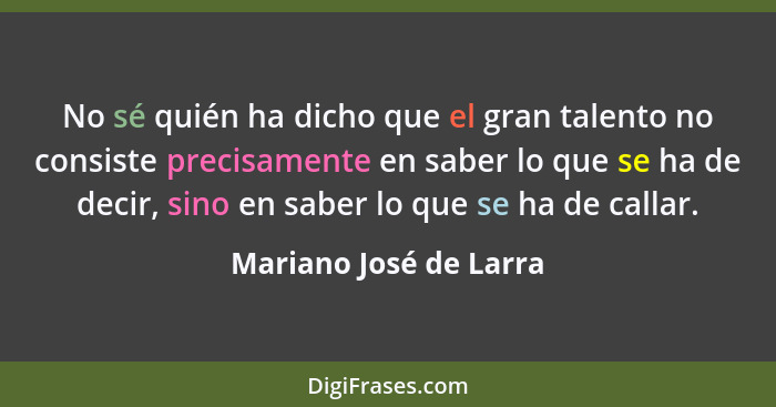 No sé quién ha dicho que el gran talento no consiste precisamente en saber lo que se ha de decir, sino en saber lo que se ha d... - Mariano José de Larra