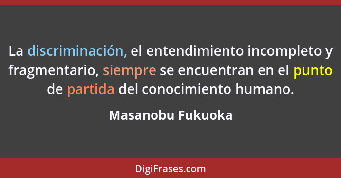 La discriminación, el entendimiento incompleto y fragmentario, siempre se encuentran en el punto de partida del conocimiento humano... - Masanobu Fukuoka