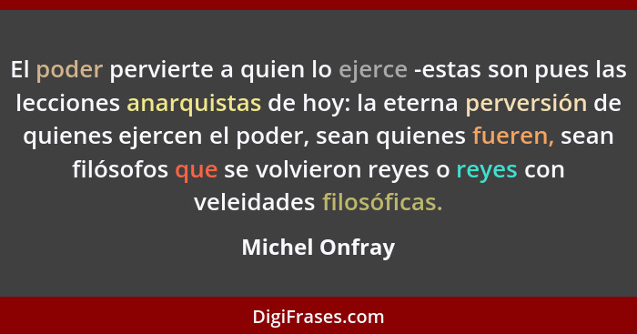 El poder pervierte a quien lo ejerce -estas son pues las lecciones anarquistas de hoy: la eterna perversión de quienes ejercen el pode... - Michel Onfray