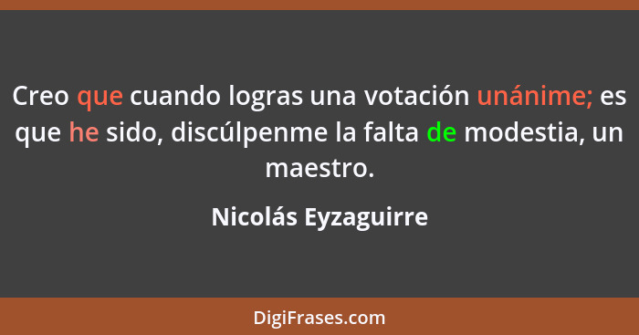 Creo que cuando logras una votación unánime; es que he sido, discúlpenme la falta de modestia, un maestro.... - Nicolás Eyzaguirre