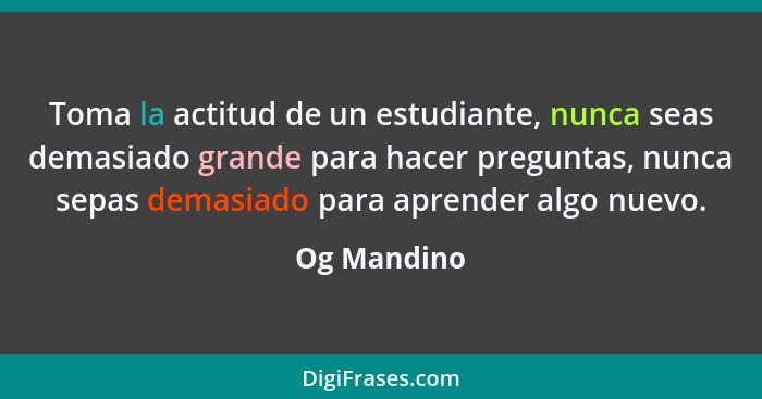 Toma la actitud de un estudiante, nunca seas demasiado grande para hacer preguntas, nunca sepas demasiado para aprender algo nuevo.... - Og Mandino