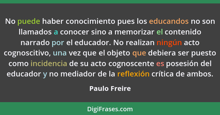 No puede haber conocimiento pues los educandos no son llamados a conocer sino a memorizar el contenido narrado por el educador. No real... - Paulo Freire