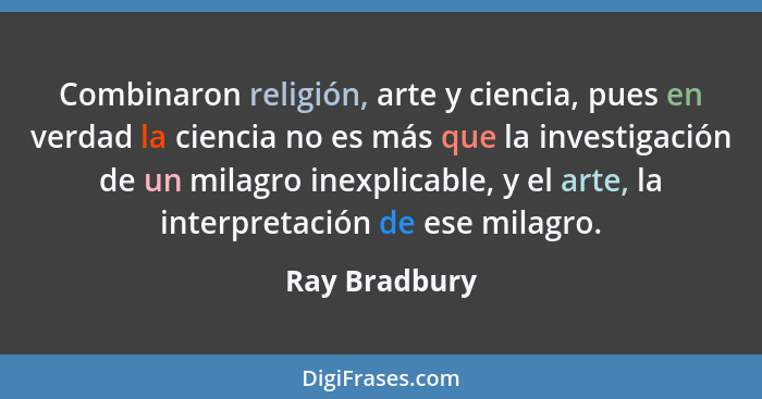 Combinaron religión, arte y ciencia, pues en verdad la ciencia no es más que la investigación de un milagro inexplicable, y el arte, la... - Ray Bradbury