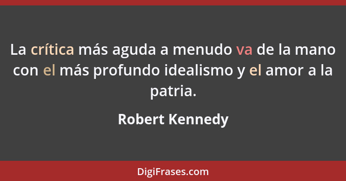La crítica más aguda a menudo va de la mano con el más profundo idealismo y el amor a la patria.... - Robert Kennedy