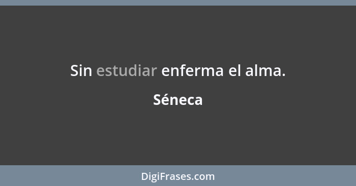 Sin estudiar enferma el alma.... - Séneca