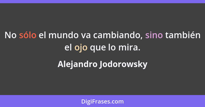 No sólo el mundo va cambiando, sino también el ojo que lo mira.... - Alejandro Jodorowsky