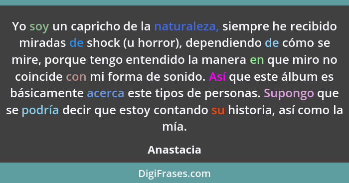 Yo soy un capricho de la naturaleza, siempre he recibido miradas de shock (u horror), dependiendo de cómo se mire, porque tengo entendido... - Anastacia