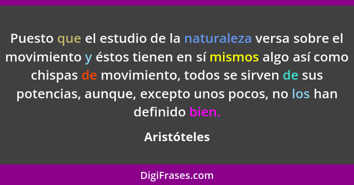 Puesto que el estudio de la naturaleza versa sobre el movimiento y éstos tienen en sí mismos algo así como chispas de movimiento, todos... - Aristóteles