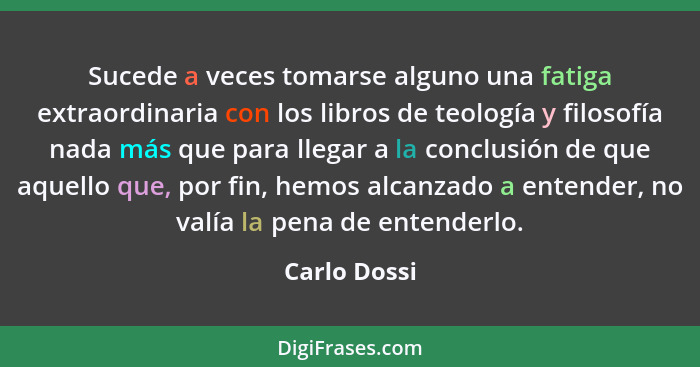 Sucede a veces tomarse alguno una fatiga extraordinaria con los libros de teología y filosofía nada más que para llegar a la conclusión... - Carlo Dossi