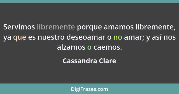 Servimos libremente porque amamos libremente, ya que es nuestro deseoamar o no amar; y así nos alzamos o caemos.... - Cassandra Clare