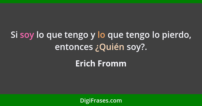 Si soy lo que tengo y lo que tengo lo pierdo, entonces ¿Quién soy?.... - Erich Fromm