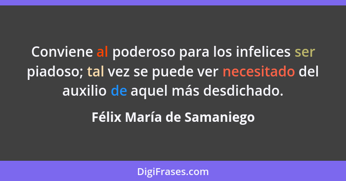 Conviene al poderoso para los infelices ser piadoso; tal vez se puede ver necesitado del auxilio de aquel más desdichado.... - Félix María de Samaniego