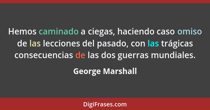 Hemos caminado a ciegas, haciendo caso omiso de las lecciones del pasado, con las trágicas consecuencias de las dos guerras mundiale... - George Marshall