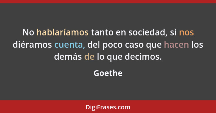 No hablaríamos tanto en sociedad, si nos diéramos cuenta, del poco caso que hacen los demás de lo que decimos.... - Goethe