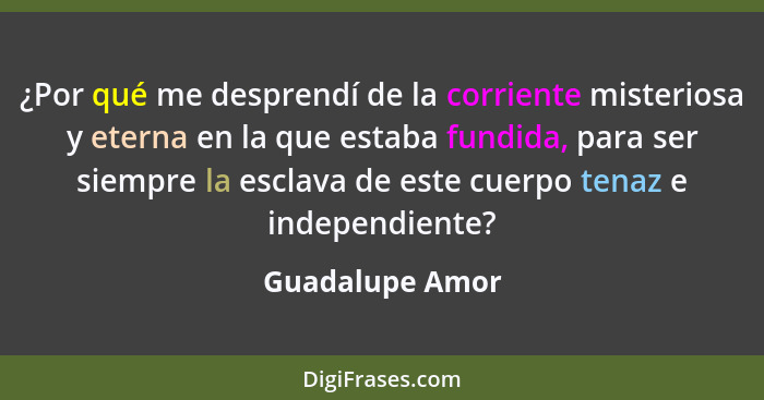 ¿Por qué me desprendí de la corriente misteriosa y eterna en la que estaba fundida, para ser siempre la esclava de este cuerpo tenaz... - Guadalupe Amor