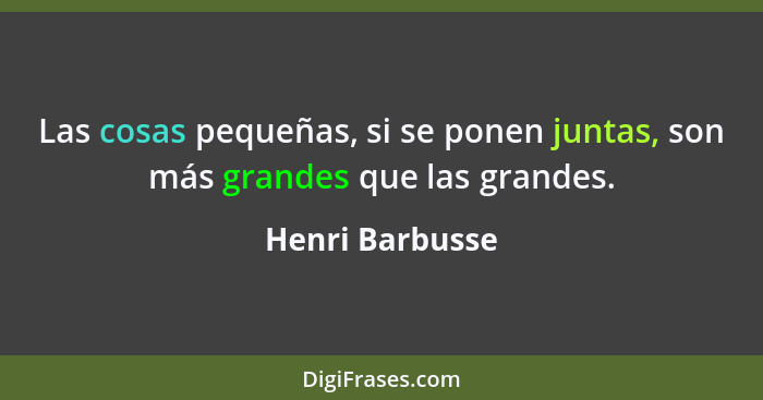 Las cosas pequeñas, si se ponen juntas, son más grandes que las grandes.... - Henri Barbusse