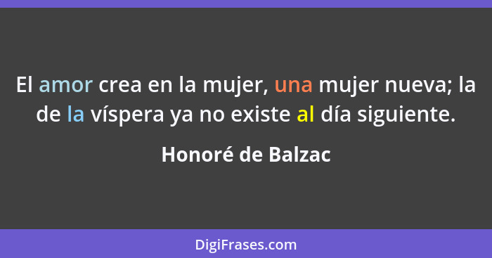 El amor crea en la mujer, una mujer nueva; la de la víspera ya no existe al día siguiente.... - Honoré de Balzac